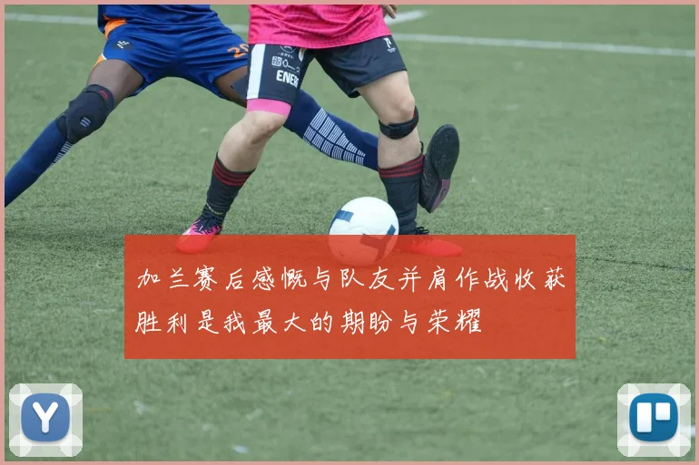 加兰赛后感慨与队友并肩作战收获胜利是我最大的期盼与荣耀