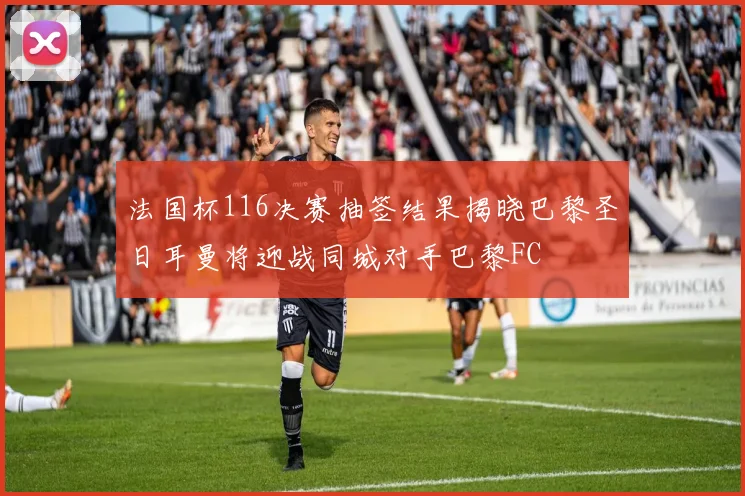 法国杯116决赛抽签结果揭晓巴黎圣日耳曼将迎战同城对手巴黎FC