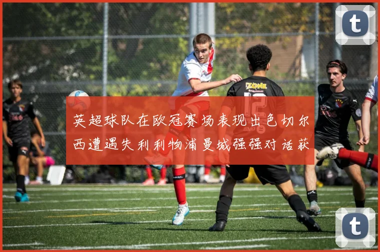 英超球队在欧冠赛场表现出色切尔西遭遇失利利物浦曼城强强对话获胜