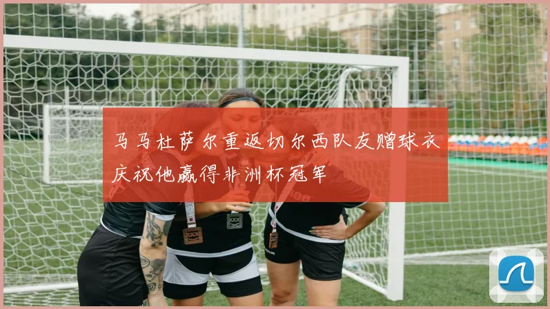 马马杜萨尔重返切尔西队友赠球衣庆祝他赢得非洲杯冠军