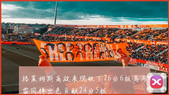 格莱姆斯高效表现砍下26分6板乌布雷同样出色贡献24分5板