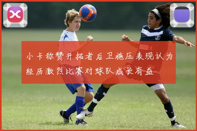 小卡称赞开拓者后卫施压表现认为经历激烈比赛对球队成长有益