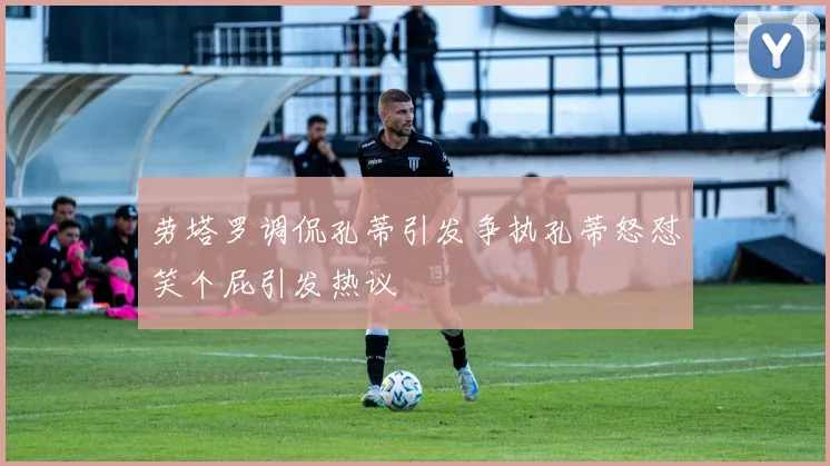 劳塔罗调侃孔蒂引发争执孔蒂怒怼笑个屁引发热议
