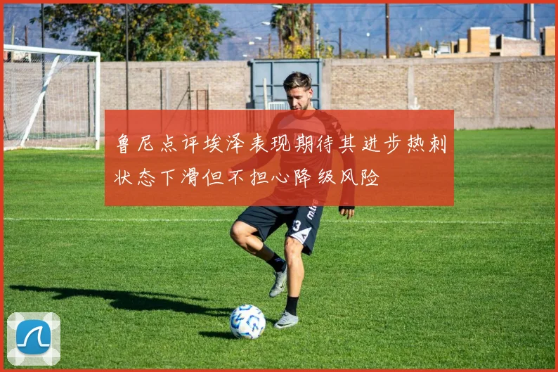 鲁尼点评埃泽表现期待其进步热刺状态下滑但不担心降级风险