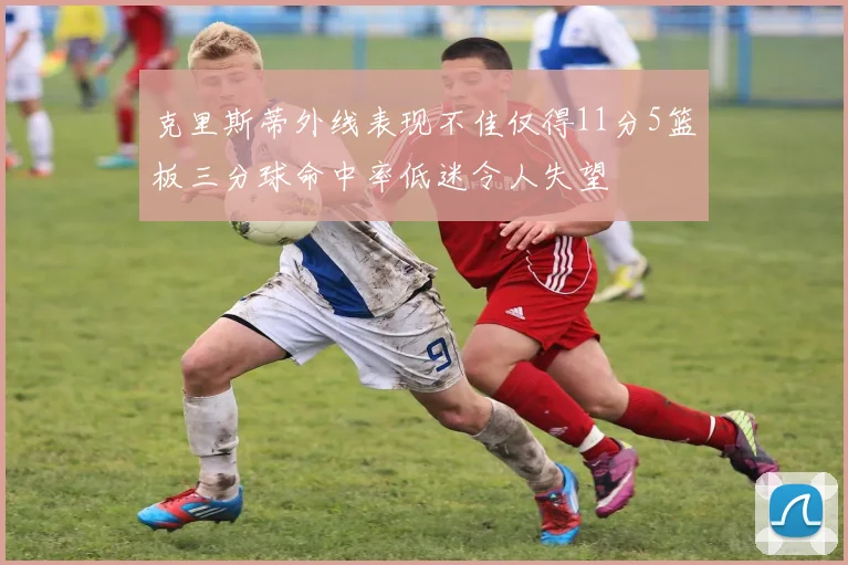 克里斯蒂外线表现不佳仅得11分5篮板三分球命中率低迷令人失望