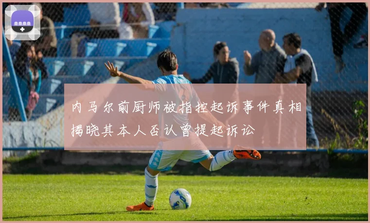 内马尔前厨师被指控起诉事件真相揭晓其本人否认曾提起诉讼