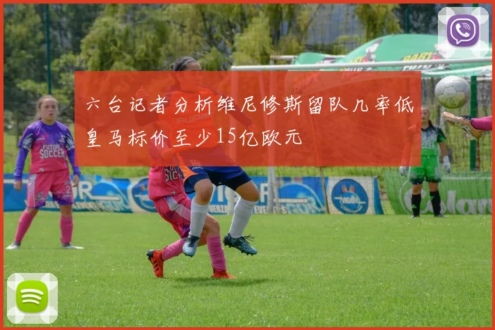 六台记者分析维尼修斯留队几率低皇马标价至少15亿欧元