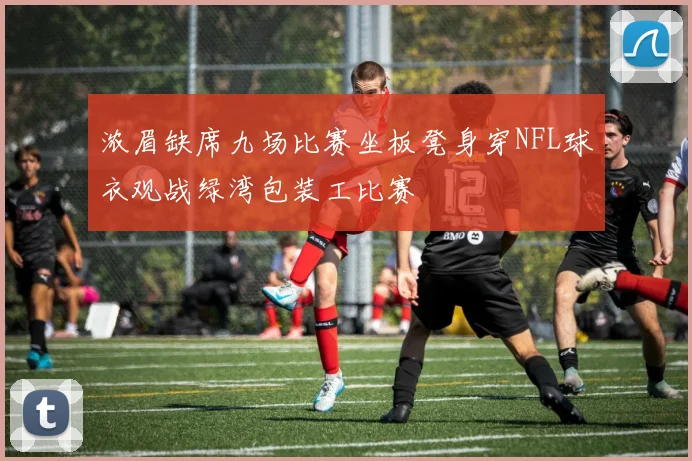 浓眉缺席九场比赛坐板凳身穿NFL球衣观战绿湾包装工比赛