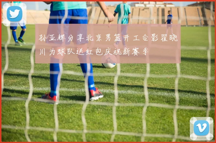 孙亚辉分享北京男篮开工合影翟晓川为球队送红包庆祝新赛季