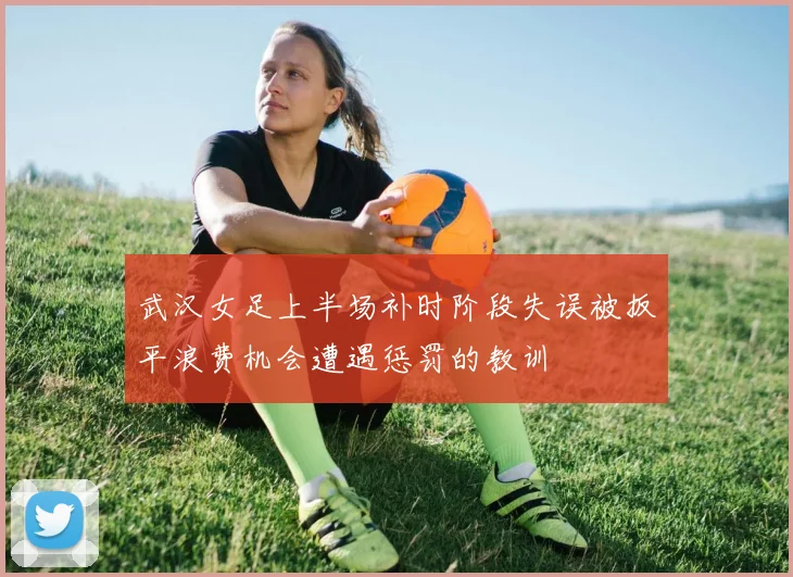 武汉女足上半场补时阶段失误被扳平浪费机会遭遇惩罚的教训