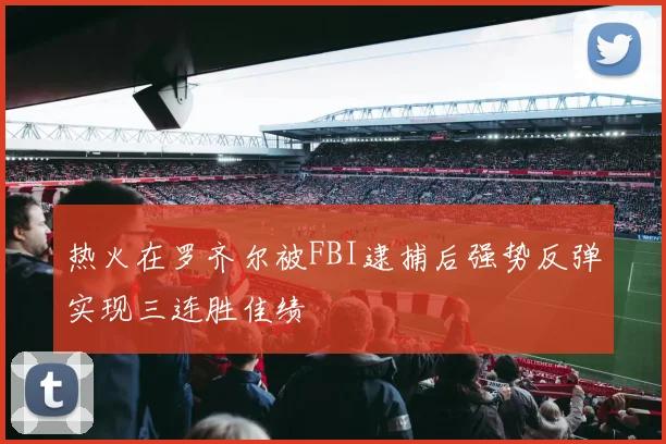 热火在罗齐尔被FBI逮捕后强势反弹实现三连胜佳绩