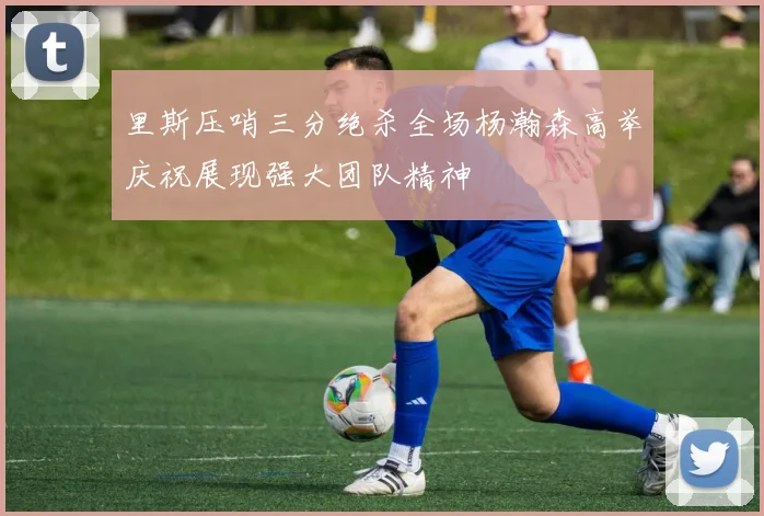 里斯压哨三分绝杀全场杨瀚森高举庆祝展现强大团队精神