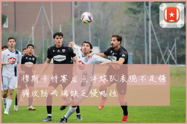 穆斯卡特赛后点评球队表现不足强调攻防两端缺乏侵略性