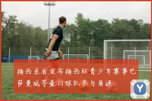 梅西亲自宣布梅西杯青少年赛事巴萨曼城等豪门球队参与角逐
