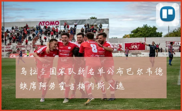 乌拉圭国家队新名单公布巴尔韦德缺席阿劳霍吉梅内斯入选
