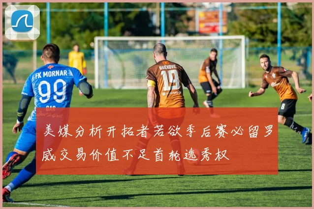 美媒分析开拓者若欲季后赛必留罗威交易价值不足首轮选秀权