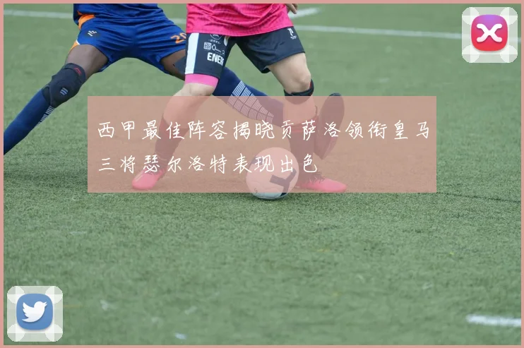 西甲最佳阵容揭晓贡萨洛领衔皇马三将瑟尔洛特表现出色