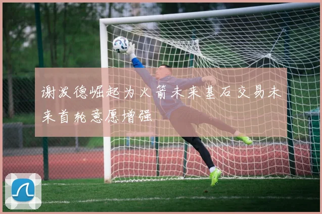 谢泼德崛起为火箭未来基石交易未来首轮意愿增强
