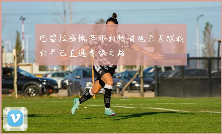 巴雷拉感慨若非利物浦绝杀点球我们早已直通晋级之路