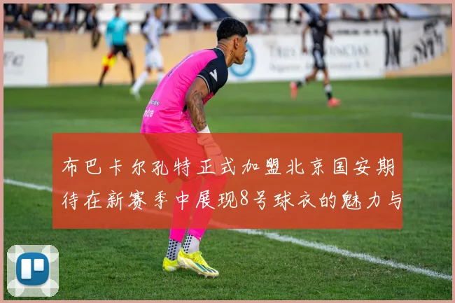 布巴卡尔孔特正式加盟北京国安期待在新赛季中展现8号球衣的魅力与实力