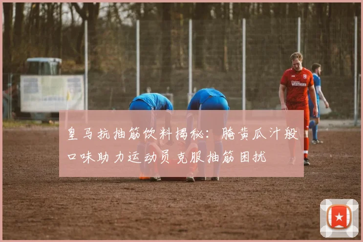 皇马抗抽筋饮料揭秘：腌黄瓜汁般口味助力运动员克服抽筋困扰