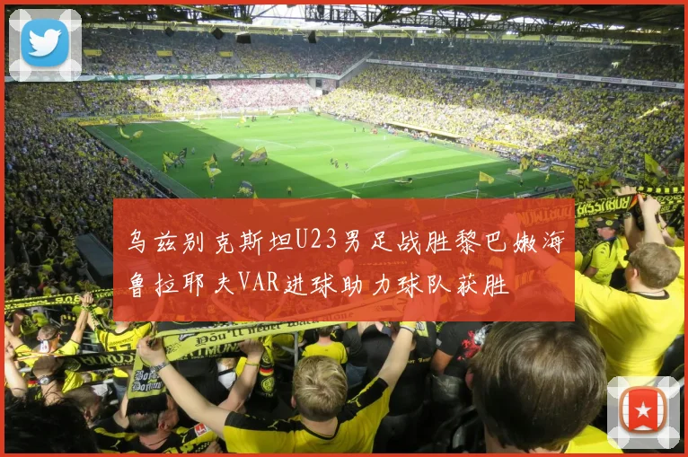 乌兹别克斯坦U23男足战胜黎巴嫩海鲁拉耶夫VAR进球助力球队获胜