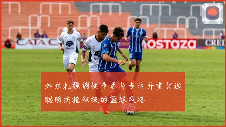加尔扎强调快节奏与专注并重打造聪明拼抢积极的篮球风格