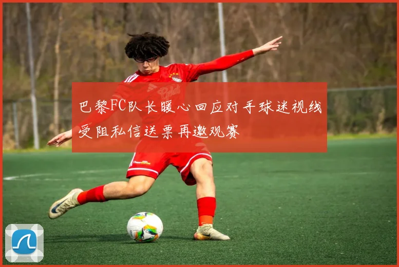 巴黎FC队长暖心回应对手球迷视线受阻私信送票再邀观赛