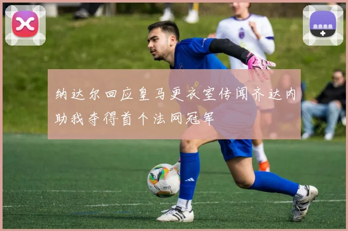 纳达尔回应皇马更衣室传闻齐达内助我夺得首个法网冠军