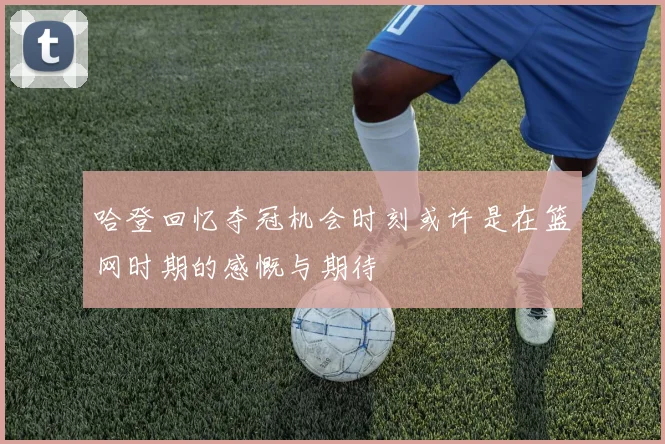 哈登回忆夺冠机会时刻或许是在篮网时期的感慨与期待
