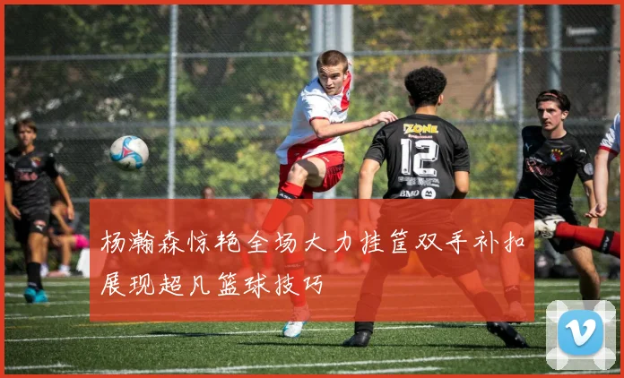 杨瀚森惊艳全场大力挂筐双手补扣展现超凡篮球技巧