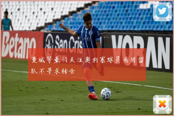 曼城等豪门关注奥利塞球员或将留队不寻求转会