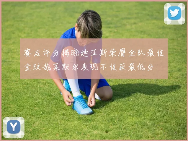 赛后评分揭晓迪亚斯荣膺全队最佳金玟哉莱默尔表现不佳获最低分