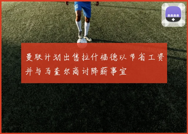 曼联计划出售拉什福德以节省工资并与马奎尔商讨降薪事宜