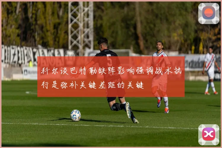 科尔谈巴特勒缺阵影响强调战术执行是弥补关键差距的关键