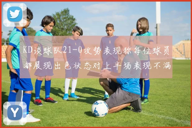 KD谈球队21-0攻势表现称每位球员都展现出色状态对上半场表现不满
