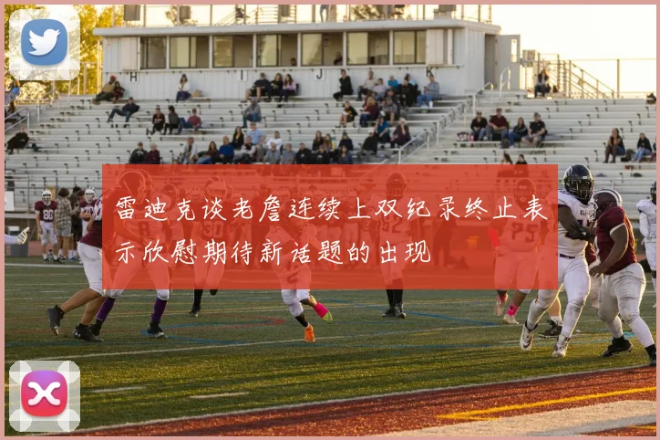 雷迪克谈老詹连续上双纪录终止表示欣慰期待新话题的出现