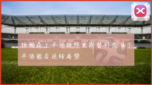 杨瀚森上半场缺阵里斯替补失准下半场能否逆转局势