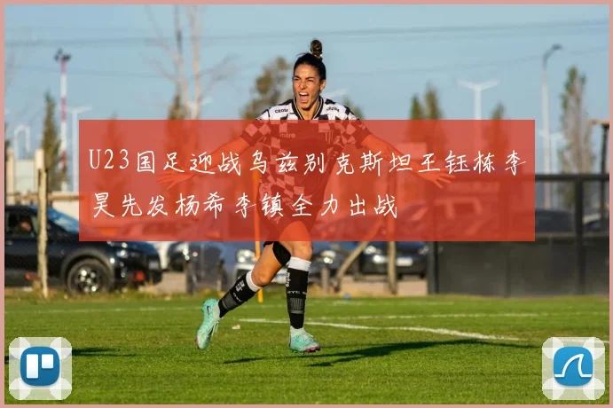 U23国足迎战乌兹别克斯坦王钰栋李昊先发杨希李镇全力出战