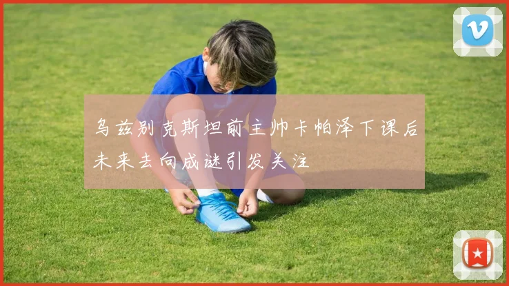 乌兹别克斯坦前主帅卡帕泽下课后未来去向成谜引发关注