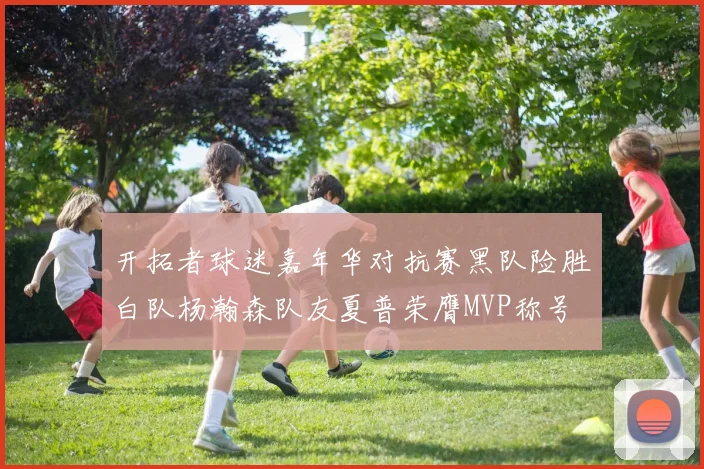 开拓者球迷嘉年华对抗赛黑队险胜白队杨瀚森队友夏普荣膺MVP称号